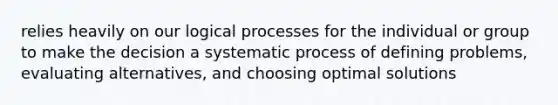 relies heavily on our logical processes for the individual or group to make the decision a systematic process of defining problems, evaluating alternatives, and choosing optimal solutions