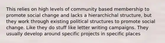 This relies on high levels of community based membership to promote social change and lacks a hierarchichal structure, but they work through existing political structures to promote social change. Like they do stuff like letter writing campaigns. They usually develop around specific projects in specific places