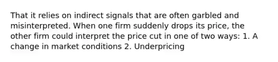 That it relies on indirect signals that are often garbled and misinterpreted. When one firm suddenly drops its price, the other firm could interpret the price cut in one of two ways: 1. A change in market conditions 2. Underpricing