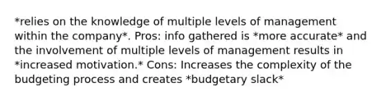 *relies on the knowledge of multiple levels of management within the company*. Pros: info gathered is *more accurate* and the involvement of multiple levels of management results in *increased motivation.* Cons: Increases the complexity of the budgeting process and creates *budgetary slack*