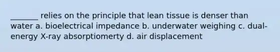 _______ relies on the principle that lean tissue is denser than water a. bioelectrical impedance b. underwater weighing c. dual- energy X-ray absorptiomerty d. air displacement