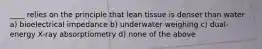 ____ relies on the principle that lean tissue is denser than water a) bioelectrical impedance b) underwater weighing c) dual-energy X-ray absorptiometry d) none of the above