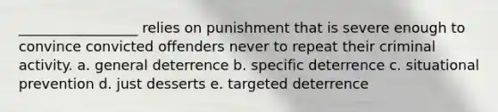 _________________ relies on punishment that is severe enough to convince convicted offenders never to repeat their criminal activity. a. general deterrence b. specific deterrence c. situational prevention d. just desserts e. targeted deterrence