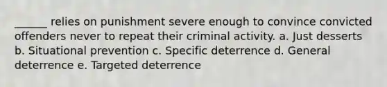 ______ relies on punishment severe enough to convince convicted offenders never to repeat their criminal activity. a. ​Just desserts b. ​Situational prevention c. ​Specific deterrence d. General deterrence e. ​Targeted deterrence