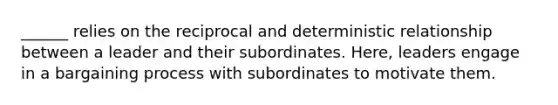 ______ relies on the reciprocal and deterministic relationship between a leader and their subordinates. Here, leaders engage in a bargaining process with subordinates to motivate them.