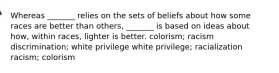 Whereas _______ relies on the sets of beliefs about how some races are better than others, _______ is based on ideas about how, within races, lighter is better. colorism; racism discrimination; white privilege white privilege; racialization racism; colorism