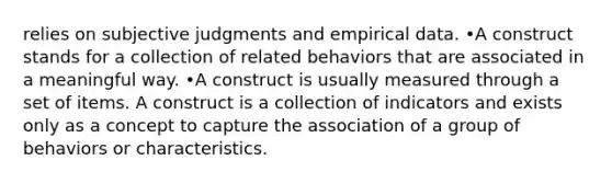 relies on subjective judgments and empirical data. •A construct stands for a collection of related behaviors that are associated in a meaningful way. •A construct is usually measured through a set of items. A construct is a collection of indicators and exists only as a concept to capture the association of a group of behaviors or characteristics.