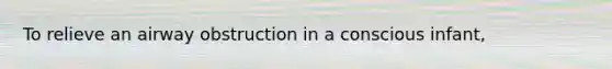 To relieve an airway obstruction in a conscious infant,