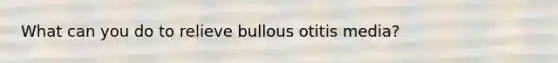 What can you do to relieve bullous otitis media?