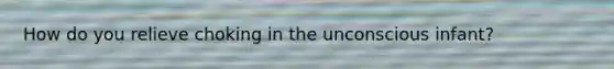 How do you relieve choking in the unconscious infant?