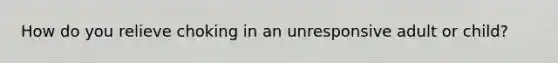 How do you relieve choking in an unresponsive adult or child?