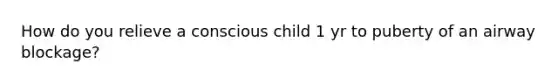 How do you relieve a conscious child 1 yr to puberty of an airway blockage?