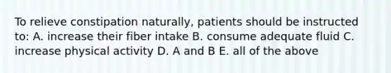 To relieve constipation naturally, patients should be instructed to: A. increase their fiber intake B. consume adequate fluid C. increase physical activity D. A and B E. all of the above