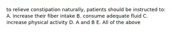 to relieve constipation naturally, patients should be instructed to: A. increase their fiber intake B. consume adequate fluid C. increase physical activity D. A and B E. All of the above