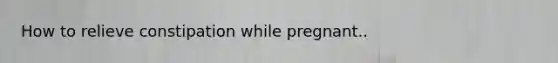 How to relieve constipation while pregnant..