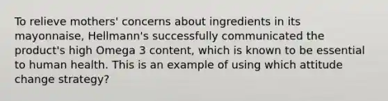 To relieve mothers' concerns about ingredients in its mayonnaise, Hellmann's successfully communicated the product's high Omega 3 content, which is known to be essential to human health. This is an example of using which attitude change strategy?