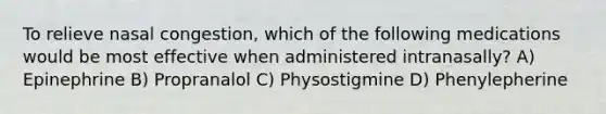 To relieve nasal congestion, which of the following medications would be most effective when administered intranasally? A) Epinephrine B) Propranalol C) Physostigmine D) Phenylepherine