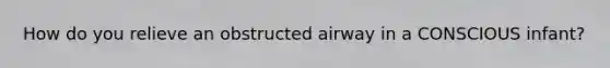 How do you relieve an obstructed airway in a CONSCIOUS infant?