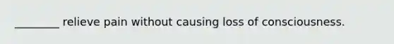 ________ relieve pain without causing loss of consciousness.