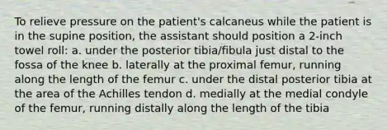 To relieve pressure on the patient's calcaneus while the patient is in the supine position, the assistant should position a 2-inch towel roll: a. under the posterior tibia/fibula just distal to the fossa of the knee b. laterally at the proximal femur, running along the length of the femur c. under the distal posterior tibia at the area of the Achilles tendon d. medially at the medial condyle of the femur, running distally along the length of the tibia