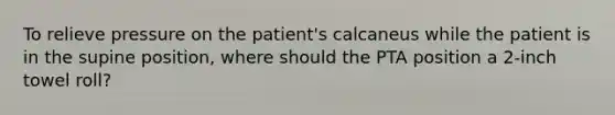 To relieve pressure on the patient's calcaneus while the patient is in the supine position, where should the PTA position a 2-inch towel roll?