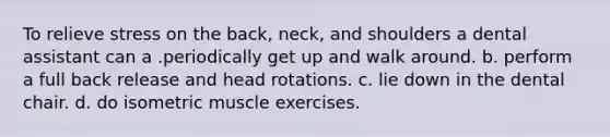 To relieve stress on the back, neck, and shoulders a dental assistant can a .periodically get up and walk around. b. perform a full back release and head rotations. c. lie down in the dental chair. d. do isometric muscle exercises.