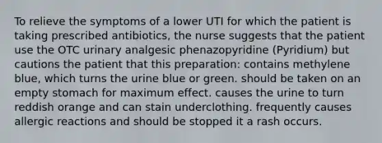 To relieve the symptoms of a lower UTI for which the patient is taking prescribed antibiotics, the nurse suggests that the patient use the OTC urinary analgesic phenazopyridine (Pyridium) but cautions the patient that this preparation: contains methylene blue, which turns the urine blue or green. should be taken on an empty stomach for maximum effect. causes the urine to turn reddish orange and can stain underclothing. frequently causes allergic reactions and should be stopped it a rash occurs.