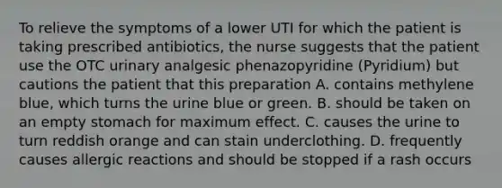 To relieve the symptoms of a lower UTI for which the patient is taking prescribed antibiotics, the nurse suggests that the patient use the OTC urinary analgesic phenazopyridine (Pyridium) but cautions the patient that this preparation A. contains methylene blue, which turns the urine blue or green. B. should be taken on an empty stomach for maximum effect. C. causes the urine to turn reddish orange and can stain underclothing. D. frequently causes allergic reactions and should be stopped if a rash occurs