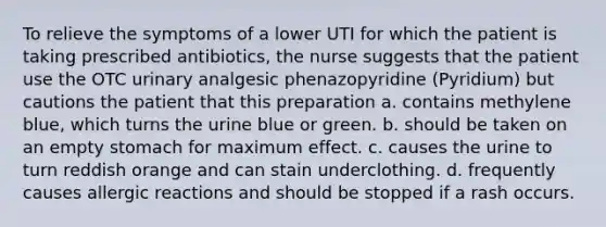 To relieve the symptoms of a lower UTI for which the patient is taking prescribed antibiotics, the nurse suggests that the patient use the OTC urinary analgesic phenazopyridine (Pyridium) but cautions the patient that this preparation a. contains methylene blue, which turns the urine blue or green. b. should be taken on an empty stomach for maximum effect. c. causes the urine to turn reddish orange and can stain underclothing. d. frequently causes allergic reactions and should be stopped if a rash occurs.