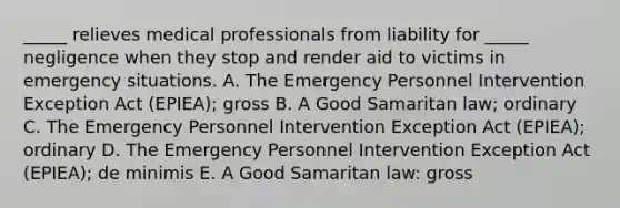 _____ relieves medical professionals from liability for​ _____ negligence when they stop and render aid to victims in emergency situations. A. The Emergency Personnel Intervention Exception Act​ (EPIEA); gross B. A Good Samaritan​ law; ordinary C. The Emergency Personnel Intervention Exception Act​ (EPIEA); ordinary D. The Emergency Personnel Intervention Exception Act​ (EPIEA); de minimis E. A Good Samaritan​ law: gross