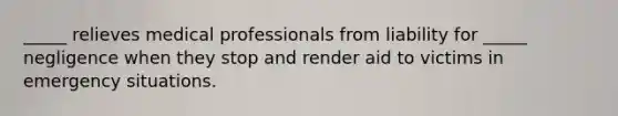 ​_____ relieves medical professionals from liability for​ _____ negligence when they stop and render aid to victims in emergency situations.