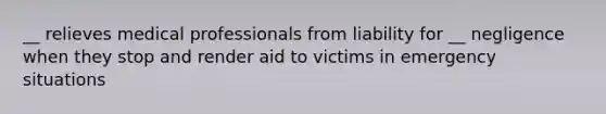 __ relieves medical professionals from liability for __ negligence when they stop and render aid to victims in emergency situations