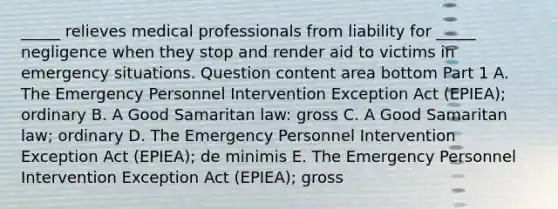 ​_____ relieves medical professionals from liability for​ _____ negligence when they stop and render aid to victims in emergency situations. Question content area bottom Part 1 A. The Emergency Personnel Intervention Exception Act​ (EPIEA); ordinary B. A Good Samaritan​ law: gross C. A Good Samaritan​ law; ordinary D. The Emergency Personnel Intervention Exception Act​ (EPIEA); de minimis E. The Emergency Personnel Intervention Exception Act​ (EPIEA); gross