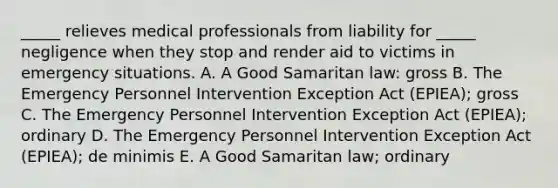 _____ relieves medical professionals from liability for​ _____ negligence when they stop and render aid to victims in emergency situations. A. A Good Samaritan​ law: gross B. The Emergency Personnel Intervention Exception Act​ (EPIEA); gross C. The Emergency Personnel Intervention Exception Act​ (EPIEA); ordinary D. The Emergency Personnel Intervention Exception Act​ (EPIEA); de minimis E. A Good Samaritan​ law; ordinary