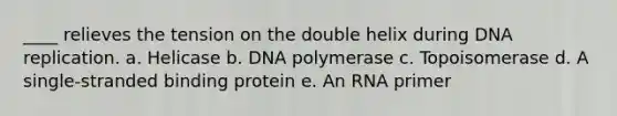 ____ relieves the tension on the double helix during <a href='https://www.questionai.com/knowledge/kofV2VQU2J-dna-replication' class='anchor-knowledge'>dna replication</a>. a. Helicase b. DNA polymerase c. Topoisomerase d. A single-stranded binding protein e. An RNA primer