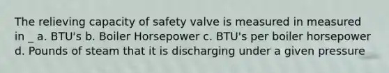 The relieving capacity of safety valve is measured in measured in _ a. BTU's b. Boiler Horsepower c. BTU's per boiler horsepower d. Pounds of steam that it is discharging under a given pressure