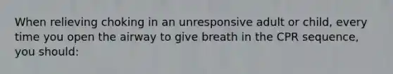 When relieving choking in an unresponsive adult or child, every time you open the airway to give breath in the CPR sequence, you should: