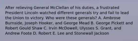 After relieving General McClellan of his duties, a frustrated President Lincoln watched different generals try and fail to lead the Union to victory. Who were these generals? A. Ambrose Burnside, Joseph Hooker, and George Mead B. George Pickett and Robert Gould Shaw C. Irvin McDowell, Ulysses S. Grant, and Andrew Foote D. Robert E. Lee and Stonewall Jackson