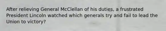 After relieving General McClellan of his duties, a frustrated President Lincoln watched which generals try and fail to lead the Union to victory?