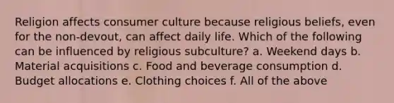 Religion affects consumer culture because religious beliefs, even for the non-devout, can affect daily life. Which of the following can be influenced by religious subculture? a. Weekend days b. Material acquisitions c. Food and beverage consumption d. Budget allocations e. Clothing choices f. All of the above