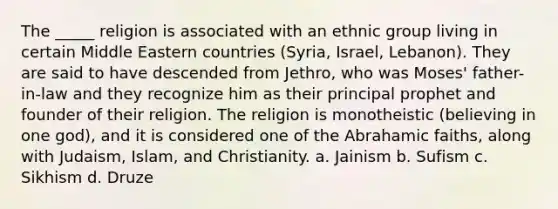 The _____ religion is associated with an ethnic group living in certain Middle Eastern countries (Syria, Israel, Lebanon). They are said to have descended from Jethro, who was Moses' father-in-law and they recognize him as their principal prophet and founder of their religion. The religion is monotheistic (believing in one god), and it is considered one of the Abrahamic faiths, along with Judaism, Islam, and Christianity. a. Jainism b. Sufism c. Sikhism d. Druze