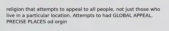 religion that attempts to appeal to all people, not just those who live in a particular location. Attempts to had GLOBAL APPEAL. PRECISE PLACES od orgin