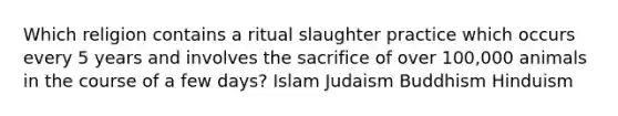 Which religion contains a ritual slaughter practice which occurs every 5 years and involves the sacrifice of over 100,000 animals in the course of a few days? Islam Judaism Buddhism Hinduism