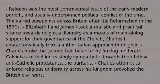 - Religion was the most controversial issue of the early modern period,, and usually underpinned political conflict of the time. The varied viewpoints across Britain after the Reformation in the 1530s. - Elizabeth I and James I took a realistic and practical stance towards religious diversity as a means of maintaining support for their governance of the Church, Charles I characteristically took a authoritarian approach to religion. - Charles broke the 'Jacobethan balance' by forcing moderate Calvinists to feel increasingly sympathetic towards their fellow anti-Catholic protestants, the puritans. - Charles attempt to enforce religious uniformity across his kingdom provoked the British civil wars.