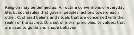 Religion may be defined as: A. routine conventions of everyday life. B. social rules that govern peoples' actions toward each other. C. shared beliefs and rituals that are concerned with the realm of the sacred. D. a set of moral principles, or values, that are used to guide and shape behavior.