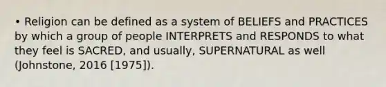 • Religion can be defined as a system of BELIEFS and PRACTICES by which a group of people INTERPRETS and RESPONDS to what they feel is SACRED, and usually, SUPERNATURAL as well (Johnstone, 2016 [1975]).