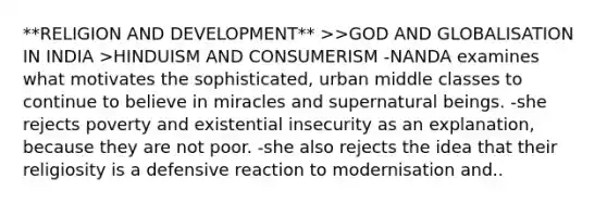 **RELIGION AND DEVELOPMENT** >>GOD AND GLOBALISATION IN INDIA >HINDUISM AND CONSUMERISM -NANDA examines what motivates the sophisticated, urban middle classes to continue to believe in miracles and supernatural beings. -she rejects poverty and existential insecurity as an explanation, because they are not poor. -she also rejects the idea that their religiosity is a defensive reaction to modernisation and..