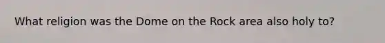 What religion was the Dome on the Rock area also holy to?