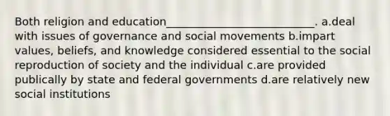 Both religion and education___________________________. a.deal with issues of governance and social movements b.impart values, beliefs, and knowledge considered essential to the social reproduction of society and the individual c.are provided publically by state and federal governments d.are relatively new social institutions