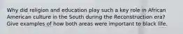 Why did religion and education play such a key role in African American culture in the South during the Reconstruction era? Give examples of how both areas were important to black life.